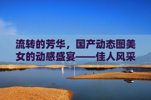流转的芳华，国产动态图美女的动感盛宴——佳人风采，点击解锁更多精彩瞬间，流转芳华，国产佳人动态盛宴