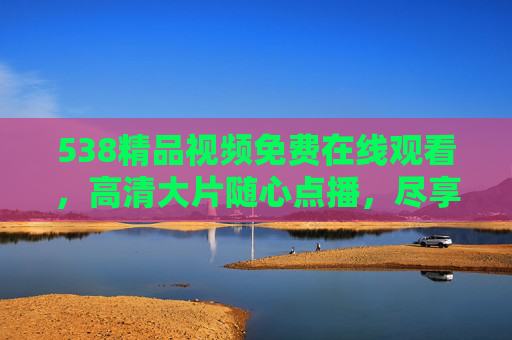 538精品视频免费在线观看，高清大片随心点播，尽享视觉盛宴，538精品高清视频免费点播，尽享视觉盛宴