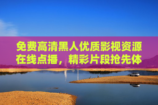 免费高清黑人优质影视资源在线点播，精彩片段抢先体验，加入即享！免费高清黑人影视在线点播，抢先体验加入即享！