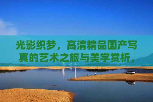 光影织梦,高清精品国产写真的艺术之旅与美学赏析,光影织梦,高清国产写真的艺术美学之旅 光影织梦,高清精品国产写真的艺术之旅与美学赏析,光影织梦,高清国产写真的艺术美学之旅