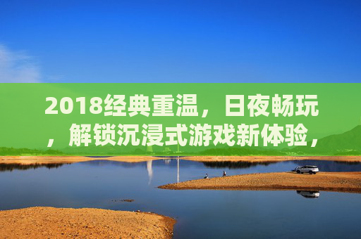 2018经典重温,日夜畅玩,解锁沉浸式游戏新体验,2018经典重温,沉浸式游戏日夜畅玩新体验 2018经典重温,日夜畅玩,解锁沉浸式游戏新体验,2018经典重温,沉浸式游戏日夜畅玩新体验