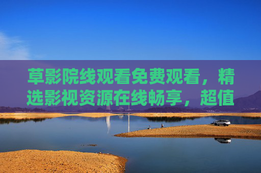 草影院线观看免费观看,精选影视资源在线畅享,超值观影体验等你来!草影院线免费精选影视,畅享超值观影 草影院线观看免费观看,精选影视资源在线畅享,超值观影体验等你来!草影院线免费精选影视,畅享超值观影