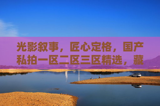 光影叙事,匠心定格,国产私拍一区二区三区精选,藏住中国影像的温度 光影叙事,匠心定格,国产私拍一区二区三区精选,藏住中国影像的温度