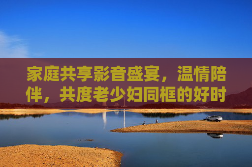 家庭共享影音盛宴,温情陪伴,共度老少妇同框的好时光,家庭影音盛宴,温情陪伴,老少共度好时光 家庭共享影音盛宴,温情陪伴,共度老少妇同框的好时光,家庭影音盛宴,温情陪伴,老少共度好时光