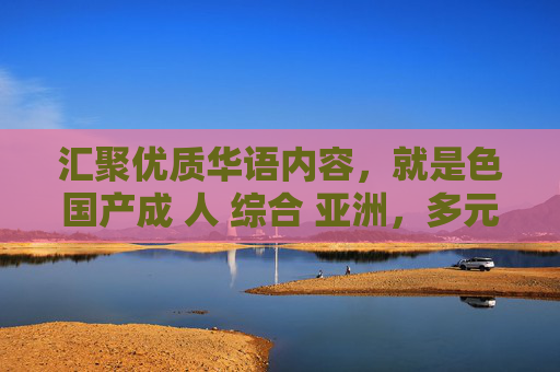 汇聚优质华语内容，就是色国产成 人 综合 亚洲，多元娱乐精彩体验，汇聚优质华语内容，多元娱乐精彩体验