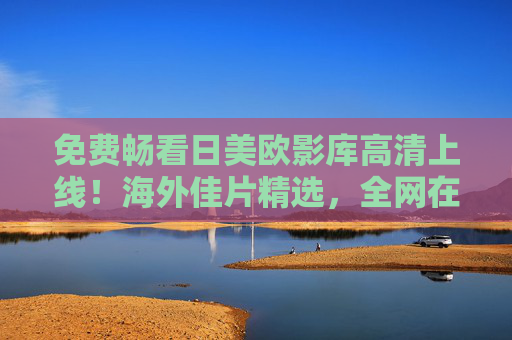 免费畅看日美欧影库高清上线!海外佳片精选,全网在线畅享无边界,免费畅看日美欧高清影库,海外佳片全网无边界畅享 免费畅看日美欧影库高清上线!海外佳片精选,全网在线畅享无边界,免费畅看日美欧高清影库,海外佳片全网无边界畅享