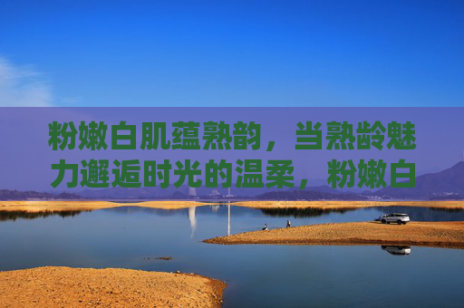粉嫩白肌蕴熟韵，当熟龄魅力邂逅时光的温柔，粉嫩白肌酿熟韵，时光温柔醉熟龄