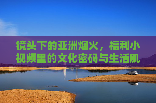 镜头下的亚洲烟火，福利小视频里的文化密码与生活肌理，亚洲烟火入镜，福利小视频里的文化密码与生活肌理