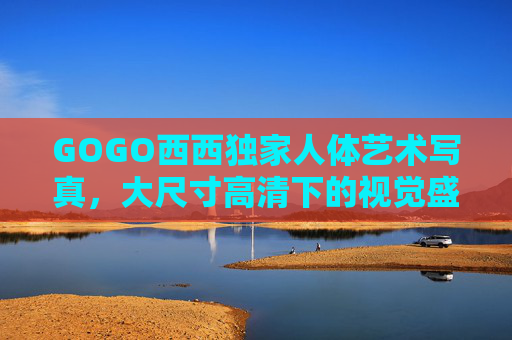 GOGO西西独家人体艺术写真，大尺寸高清下的视觉盛宴，大胆构图中的美学探索，GOGO西西独家，大尺寸高清人体艺术的视觉与美学探索