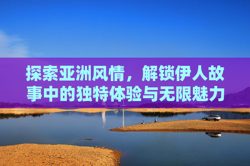 探索亚洲风情，解锁伊人故事中的独特体验与无限魅力，解锁亚洲风情伊人故事，独特体验与无限魅力