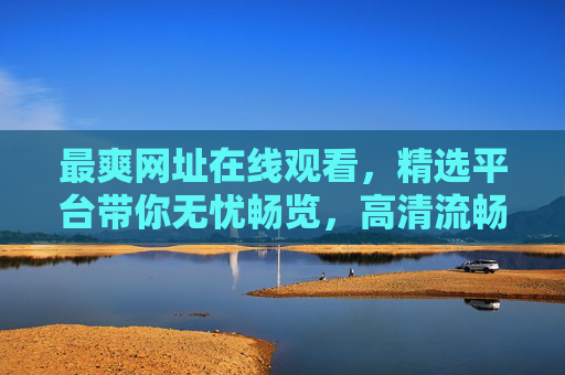 最爽网址在线观看，精选平台带你无忧畅览，高清流畅体验海量资源随心看，精选平台高清流畅，海量资源畅爽在线