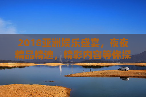 2018亚洲娱乐盛宴，夜夜精品精选，精彩内容等你探索！2018亚洲娱乐盛宴，夜夜精品，精彩等你探索