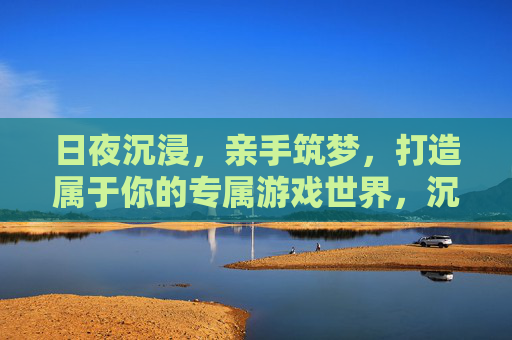 日夜沉浸，亲手筑梦，打造属于你的专属游戏世界，沉浸筑梦，打造你的专属游戏世界