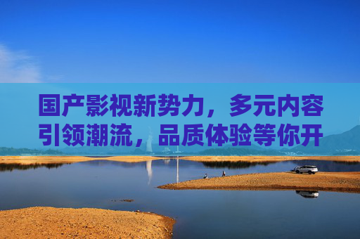 国产影视新势力，多元内容引领潮流，品质体验等你开启，国产影视新势力，多元内容领航，品质体验开启