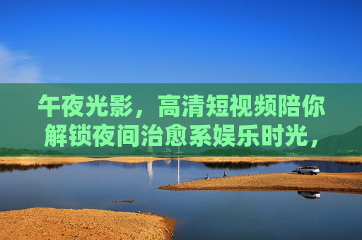 午夜光影，高清短视频陪你解锁夜间治愈系娱乐时光，午夜光影，治愈短视频解锁夜间时光