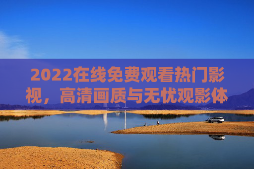 2022在线免费观看热门影视，高清画质与无忧观影体验全攻略，2022热门影视免费观看全攻略，高清画质无忧观影体验