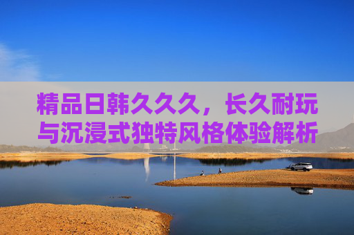 精品日韩久久久，长久耐玩与沉浸式独特风格体验解析，精品日韩的长久耐玩与沉浸式独特风格体验解析