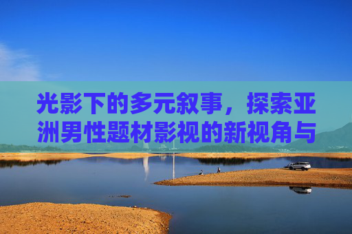 光影下的多元叙事，探索亚洲男性题材影视的新视角与深层故事，光影下的多元叙事，亚洲男性题材影视的新视角与深层故事