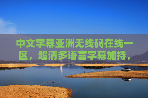 中文字幕亚洲无线码在线一区，超清多语言字幕加持，全网影视资源一键轻松获取，亚洲超清多字幕影视一键获取