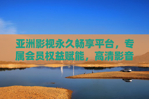 亚洲影视永久畅享平台，专属会员权益赋能，高清影音解锁无限精彩，亚洲影视永久畅享平台，专属会员赋能，高清影音无限精彩