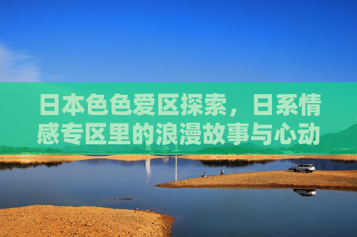 日本色色爱区探索，日系情感专区里的浪漫故事与心动剧情推荐，日系情感专区，浪漫故事与心动剧情推荐
