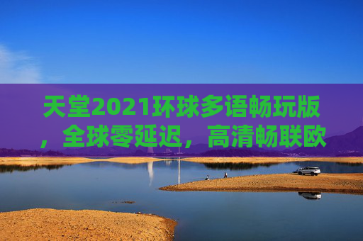 天堂2021环球多语畅玩版，全球零延迟，高清畅联欧美日韩中文内容，天堂2021环球多语畅玩版，全球零延迟畅玩欧美日韩高清中文内容