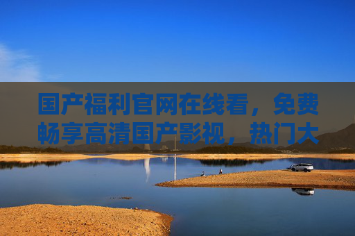 国产福利官网在线看，免费畅享高清国产影视，热门大片流畅不打烊，国产福利官网，免费高清畅享热门大片