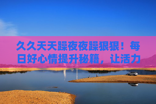 久久天天躁夜夜躁狠狠！每日好心情提升秘籍，让活力在生活里躁起来，精彩从不缺席，活力躁起来！每日好心情秘籍，生活精彩不缺席