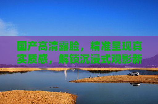 国产高清露脸，精准呈现真实质感，解锁沉浸式观影新体验，国产高清露脸，沉浸式真实观影新体验