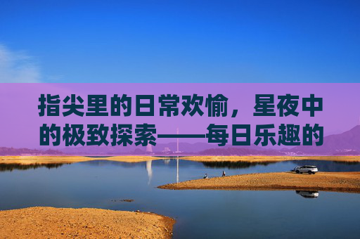 指尖里的日常欢愉，星夜中的极致探索——每日乐趣的深耕与夜晚欢乐的加倍之旅，日常指尖深耕欢，星夜探索加倍乐
