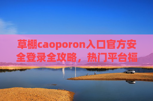 草棚caoporon入口官方安全登录全攻略，热门平台福利活动详情与参与指南，草棚caoporon官方安全登录与热门福利活动全攻略
