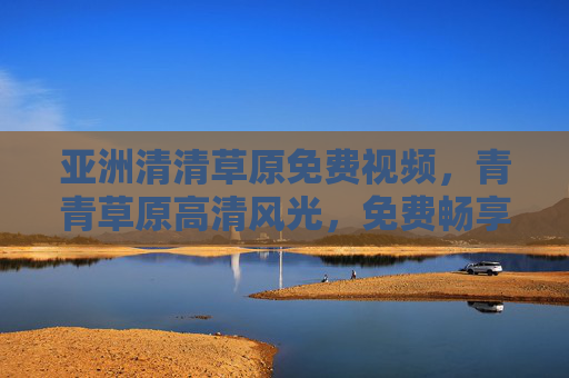 亚洲清清草原免费视频，青青草原高清风光，免费畅享自然之美，亚洲清清草原免费高清风光，畅享自然之美