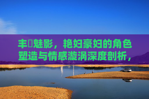 丰腘魅影，艳妇豪妇的角色塑造与情感漩涡深度剖析，丰腘魅影，艳妇豪妇角色塑造与情感漩涡深度剖析