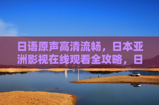 日语原声高清流畅，日本亚洲影视在线观看全攻略，日本亚洲影视高清日语原声在线观看全攻略