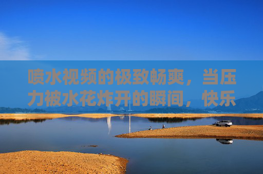 喷水视频的极致畅爽，当压力被水花炸开的瞬间，快乐原来这么简单！水花炸开压力，畅爽快乐原来这么简单