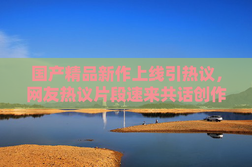 国产精品新作上线引热议,网友热议片段速来共话创作力量,国产精品新作引热议 网友共话创作力量 国产精品新作上线引热议,网友热议片段速来共话创作力量,国产精品新作引热议 网友共话创作力量