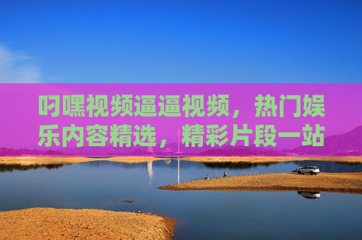 叼嘿视频逼逼视频,热门娱乐内容精选,精彩片段一站打卡!热门娱乐精选,精彩片段一站打卡 叼嘿视频逼逼视频,热门娱乐内容精选,精彩片段一站打卡!热门娱乐精选,精彩片段一站打卡