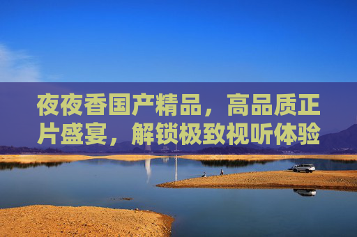 夜夜香国产精品,高品质正片盛宴,解锁极致视听体验,立即加入畅享无限精彩!夜夜香国产精品,高品质正片盛宴,解锁极致视听 夜夜香国产精品,高品质正片盛宴,解锁极致视听体验,立即加入畅享无限精彩!夜夜香国产精品,高品质正片盛宴,解锁极致视听