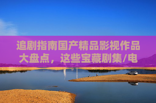 追剧指南国产精品影视作品大盘点,这些宝藏剧集/电影,立即加入你的片单!国产精品追剧指南,宝藏剧集电影大盘点,速加片单! 追剧指南国产精品影视作品大盘点,这些宝藏剧集/电影,立即加入你的片单!国产精品追剧指南,宝藏剧集电影大盘点,速加片单!