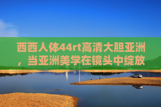 西西人体44rt高清大胆亚洲,当亚洲美学在镜头中绽放人体艺术的诗意新篇,亚洲美学绽放,人体艺术的诗意新篇 西西人体44rt高清大胆亚洲,当亚洲美学在镜头中绽放人体艺术的诗意新篇,亚洲美学绽放,人体艺术的诗意新篇