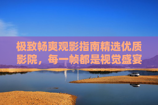 极致畅爽观影指南精选优质影院,每一帧都是视觉盛宴,精选优质影院,畅享每一帧视觉盛宴 极致畅爽观影指南精选优质影院,每一帧都是视觉盛宴,精选优质影院,畅享每一帧视觉盛宴