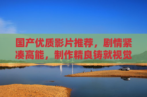 国产优质影片推荐,剧情紧凑高能,制作精良铸就视觉与心灵的双重盛宴,国产优质影片,紧凑高能剧情,精良制作铸就视觉心灵双重盛宴 国产优质影片推荐,剧情紧凑高能,制作精良铸就视觉与心灵的双重盛宴,国产优质影片,紧凑高能剧情,精良制作铸就视觉心灵双重盛宴