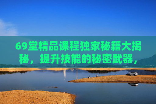 69堂精品课程独家秘籍大揭秘,提升技能的秘密武器,解锁无限可能,69堂精品课程独家秘籍,提升技能,解锁无限可能 69堂精品课程独家秘籍大揭秘,提升技能的秘密武器,解锁无限可能,69堂精品课程独家秘籍,提升技能,解锁无限可能