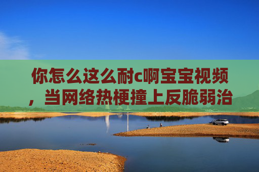 你怎么这么耐c啊宝宝视频，当网络热梗撞上反脆弱治愈力，耐c宝宝视频，网络热梗撞上反脆弱治愈力