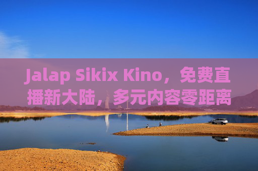 Jalap Sikix Kino,免费直播新大陆,多元内容零距离互动,Jalap Sikix Kino,免费直播新大陆,多元内容零距离互动 Jalap Sikix Kino,免费直播新大陆,多元内容零距离互动,Jalap Sikix Kino,免费直播新大陆,多元内容零距离互动