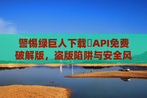警惕绿巨人下载汅API免费破解版，盗版陷阱与安全风险警示，警惕绿巨人汅API免费破解版，盗版陷阱与安全风险警示