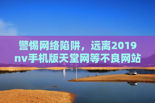 警惕网络陷阱,远离2019nv手机版天堂网等不良网站,警惕网络陷阱,远离2019nv手机版天堂网等不良网站 警惕网络陷阱,远离2019nv手机版天堂网等不良网站,警惕网络陷阱,远离2019nv手机版天堂网等不良网站