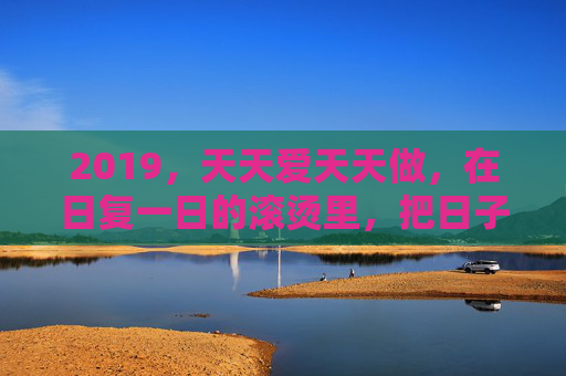 2019,天天爱天天做,在日复一日的滚烫里,把日子过成诗,2019,日复一日的滚烫,把日子过成诗 2019,天天爱天天做,在日复一日的滚烫里,把日子过成诗,2019,日复一日的滚烫,把日子过成诗