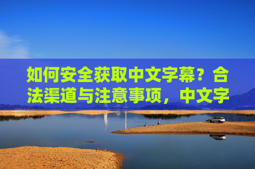 如何安全获取中文字幕?合法渠道与注意事项,中文字幕安全获取指南,合法渠道与注意事项 如何安全获取中文字幕?合法渠道与注意事项,中文字幕安全获取指南,合法渠道与注意事项