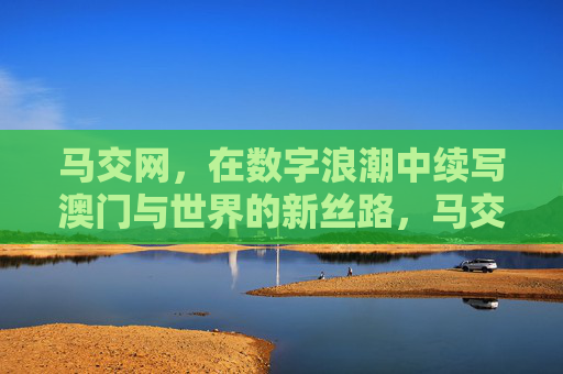 马交网,在数字浪潮中续写澳门与世界的新丝路,马交网续写澳门与世界数字新丝路 马交网,在数字浪潮中续写澳门与世界的新丝路,马交网续写澳门与世界数字新丝路